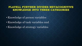 FLAVELL FURTHER DIVIDES METACOGNITIVE
KNOWLEDGE INTO THREE CATEGORIES
• Knowledge of person variables
• Knowledge of task variables and
• Knowledge of strategy variables
 