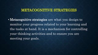 METACOGNITIVE STRATEGIES
• Metacognitive strategies are what you design to
monitor your progress related to your learning and
the tasks at hand. It is a mechanism for controlling
your thinking activities and to ensure you are
meeting your goals.
 