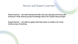 Novice and Expert Learners
Novice learner - are well-intentioned folks who are typically brimming with
enthusion while lacking actual knowledge about the subject being tought.
Expert learner – are able to apply what they learn to create a for more
intuitive way of working.
 