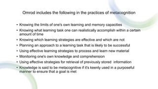 Omrod includes the following in the practices of metacognition
• Knowing the limits of one's own learning and memory capacities
• Knowing what learning task one can realistically accomplish within a certain
amount of time
• Knowing which learning strategies are effective and which are not
• Planning an approach to a learning task that is likely to be successful
• Using effective learning strategies to process and learn new material
• Monitoring one's own knowledge and comprehension
• Using effective strategies for retrieval of previously stored information
• Knowledge is said to be metacognitive if it's keenly used in a purposeful
manner to ensure that a goal is met
 