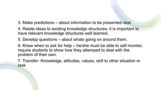 .
3. Make predictions – about information to be presented next.
4. Relate ideas to exixting knowledge structures- it is important to
have relevant knowledge structures well learned.
5. Develop questions – about whats going on around them.
6. Know when to ask for help – he/she must be able to self monitor,
require students to show how they attemped to deal with the
problem of their own.
7. Transfer- Knowledge, attitudes, values, skill to other situation or
task
 