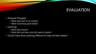 EVALUATION
• Personal Thoughts
• What went well in my studies?
• What could have gone better?
• Learning:
• What did I master?
• What did I just learn and still need to master?
• Could I have done anything different to help me learn better?
 