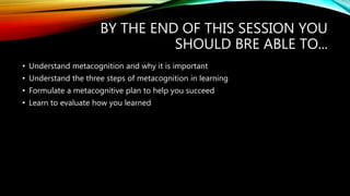 BY THE END OF THIS SESSION YOU
SHOULD BRE ABLE TO...
• Understand metacognition and why it is important
• Understand the three steps of metacognition in learning
• Formulate a metacognitive plan to help you succeed
• Learn to evaluate how you learned
 