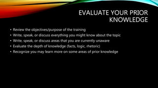 EVALUATE YOUR PRIOR
KNOWLEDGE
• Review the objectives/purpose of the training
• Write, speak, or discuss everything you might know about the topic
• Write, speak, or discuss areas that you are currently unaware
• Evaluate the depth of knowledge (facts, logic, rhetoric)
• Recognize you may learn more on some areas of prior knowledge
 