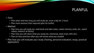 PLANFUL
• Time
• Plan when and how long you will study (ex. once a day for 1 hour)
• Plan more sessions than required (plan for buffer)
• Method
• Plan how you will study (ex. read book and take notes, create memory cards, etc., watch
videos, research at library)
• Plan how you will retain what you study (ex. memorize, draw chart, drill, etc.)
• Plan on how and how often you will review what you studied
• Plan how you will evaluate your study (Testing, personal evaluation, essay, practical
application)
 