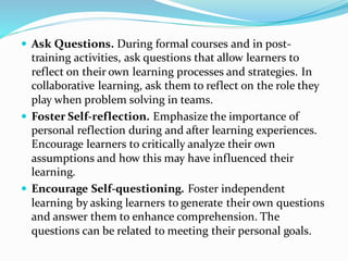  Ask Questions. During formal courses and in post-
training activities, ask questions that allow learners to
reflect on their own learning processes and strategies. In
collaborative learning, ask them to reflect on the role they
play when problem solving in teams.
 Foster Self-reflection. Emphasize the importance of
personal reflection during and after learning experiences.
Encourage learners to critically analyze their own
assumptions and how this may have influenced their
learning.
 Encourage Self-questioning. Foster independent
learning by asking learners to generate their own questions
and answer them to enhance comprehension. The
questions can be related to meeting their personal goals.
 
