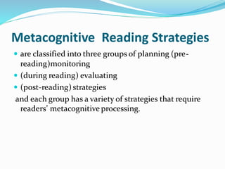 Metacognitive Reading Strategies
 are classified into three groups of planning (pre-
reading)monitoring
 (during reading) evaluating
 (post-reading)strategies
and each group has a variety of strategies that require
readers’ metacognitive processing.
 