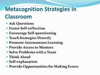 Metacognition Strategies in
Classroom
 Ask Questions
 Foster Self-reflection
 Encourage Self-questioning
 Teach Strategies Directly
 Promote Autonomous Learning
 Provide Access to Mentors
 Solve Problemswith a Team
 Think Aloud
 Self-explanation
 Provide Opportunitiesfor Making Errors
 