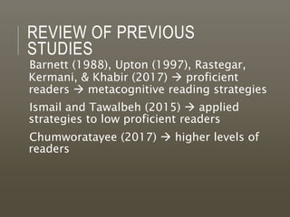 REVIEW OF PREVIOUS
STUDIES
Barnett (1988), Upton (1997), Rastegar,
Kermani, & Khabir (2017)  proficient
readers  metacognitive reading strategies
Ismail and Tawalbeh (2015)  applied
strategies to low proficient readers
Chumworatayee (2017)  higher levels of
readers
 