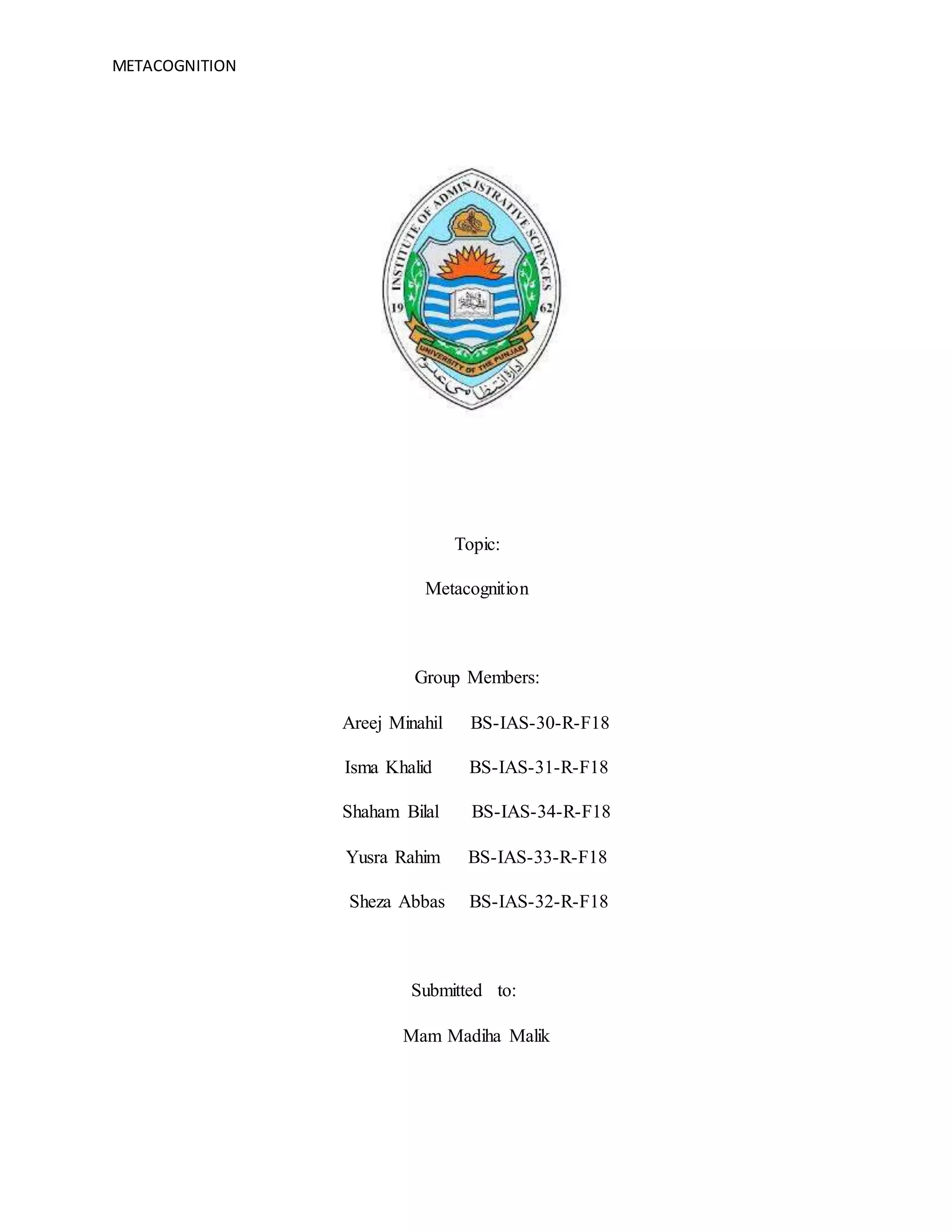 METACOGNITION 0
Topic:
Metacognition
Group Members:
Areej Minahil BS-IAS-30-R-F18
Isma Khalid BS-IAS-31-R-F18
Shaham Bilal BS-IAS-34-R-F18
Yusra Rahim BS-IAS-33-R-F18
Sheza Abbas BS-IAS-32-R-F18
Submitted to:
Mam Madiha Malik
 