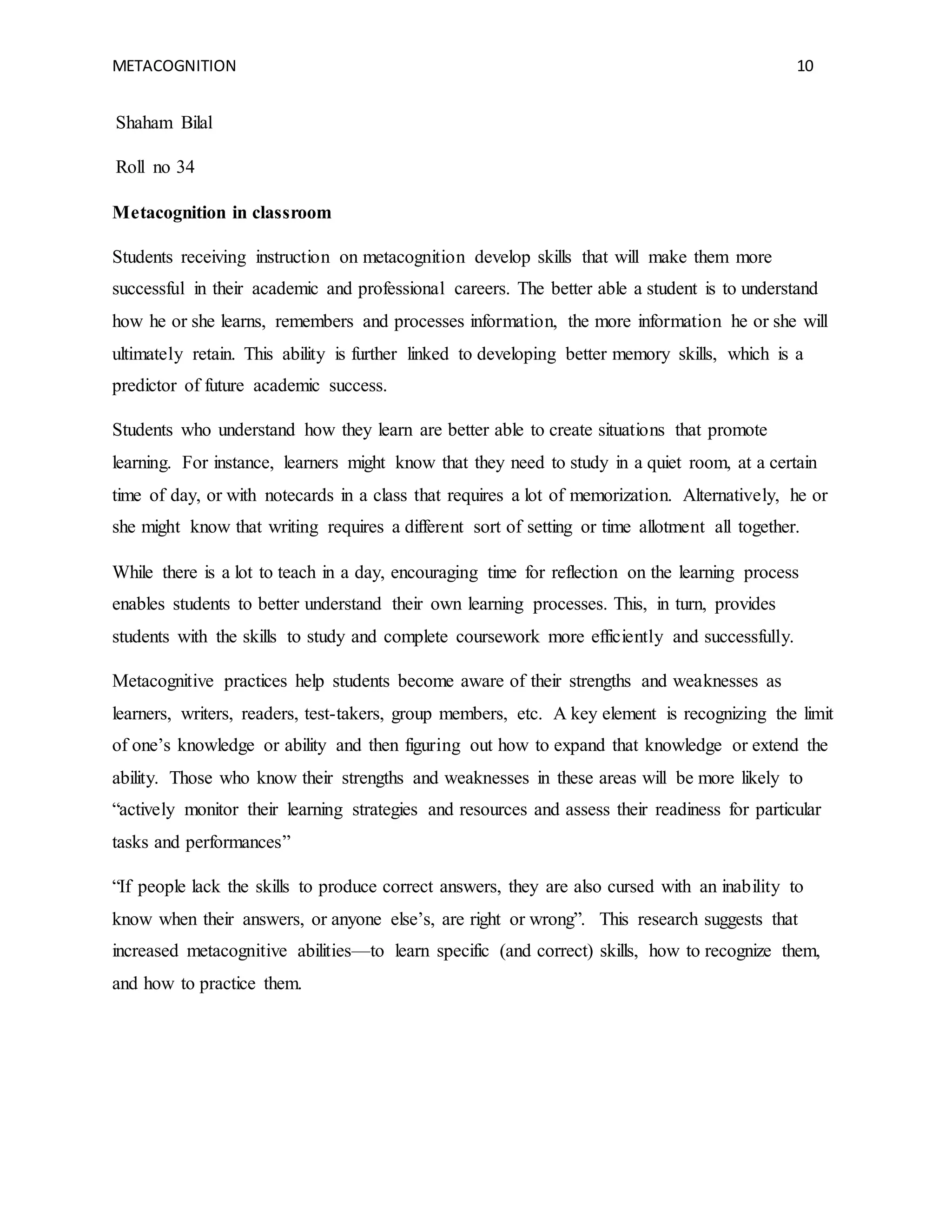 METACOGNITION 10
Shaham Bilal
Roll no 34
Metacognition in classroom
Students receiving instruction on metacognition develop skills that will make them more
successful in their academic and professional careers. The better able a student is to understand
how he or she learns, remembers and processes information, the more information he or she will
ultimately retain. This ability is further linked to developing better memory skills, which is a
predictor of future academic success.
Students who understand how they learn are better able to create situations that promote
learning. For instance, learners might know that they need to study in a quiet room, at a certain
time of day, or with notecards in a class that requires a lot of memorization. Alternatively, he or
she might know that writing requires a different sort of setting or time allotment all together.
While there is a lot to teach in a day, encouraging time for reflection on the learning process
enables students to better understand their own learning processes. This, in turn, provides
students with the skills to study and complete coursework more efficiently and successfully.
Metacognitive practices help students become aware of their strengths and weaknesses as
learners, writers, readers, test-takers, group members, etc. A key element is recognizing the limit
of one’s knowledge or ability and then figuring out how to expand that knowledge or extend the
ability. Those who know their strengths and weaknesses in these areas will be more likely to
“actively monitor their learning strategies and resources and assess their readiness for particular
tasks and performances”
“If people lack the skills to produce correct answers, they are also cursed with an inability to
know when their answers, or anyone else’s, are right or wrong”. This research suggests that
increased metacognitive abilities—to learn specific (and correct) skills, how to recognize them,
and how to practice them.
 