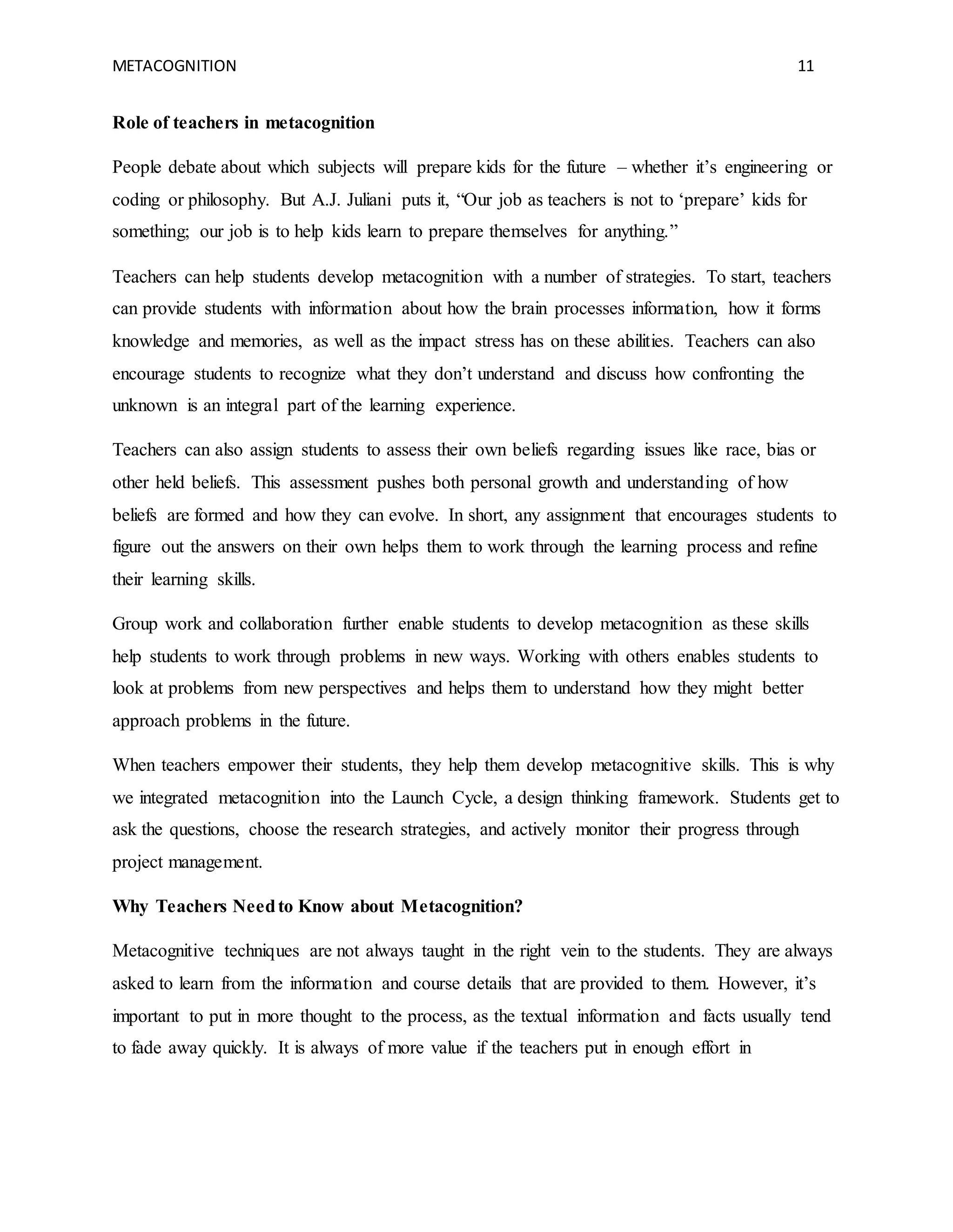 METACOGNITION 11
Role of teachers in metacognition
People debate about which subjects will prepare kids for the future – whether it’s engineering or
coding or philosophy. But A.J. Juliani puts it, “Our job as teachers is not to ‘prepare’ kids for
something; our job is to help kids learn to prepare themselves for anything.”
Teachers can help students develop metacognition with a number of strategies. To start, teachers
can provide students with information about how the brain processes information, how it forms
knowledge and memories, as well as the impact stress has on these abilities. Teachers can also
encourage students to recognize what they don’t understand and discuss how confronting the
unknown is an integral part of the learning experience.
Teachers can also assign students to assess their own beliefs regarding issues like race, bias or
other held beliefs. This assessment pushes both personal growth and understanding of how
beliefs are formed and how they can evolve. In short, any assignment that encourages students to
figure out the answers on their own helps them to work through the learning process and refine
their learning skills.
Group work and collaboration further enable students to develop metacognition as these skills
help students to work through problems in new ways. Working with others enables students to
look at problems from new perspectives and helps them to understand how they might better
approach problems in the future.
When teachers empower their students, they help them develop metacognitive skills. This is why
we integrated metacognition into the Launch Cycle, a design thinking framework. Students get to
ask the questions, choose the research strategies, and actively monitor their progress through
project management.
Why Teachers Needto Know about Metacognition?
Metacognitive techniques are not always taught in the right vein to the students. They are always
asked to learn from the information and course details that are provided to them. However, it’s
important to put in more thought to the process, as the textual information and facts usually tend
to fade away quickly. It is always of more value if the teachers put in enough effort in
 