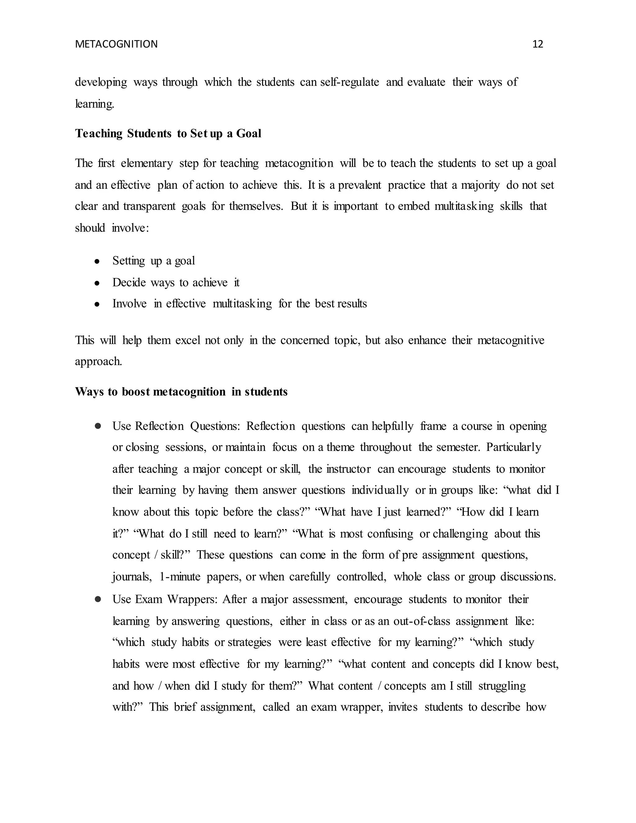 METACOGNITION 12
developing ways through which the students can self-regulate and evaluate their ways of
learning.
Teaching Students to Set up a Goal
The first elementary step for teaching metacognition will be to teach the students to set up a goal
and an effective plan of action to achieve this. It is a prevalent practice that a majority do not set
clear and transparent goals for themselves. But it is important to embed multitasking skills that
should involve:
● Setting up a goal
● Decide ways to achieve it
● Involve in effective multitasking for the best results
This will help them excel not only in the concerned topic, but also enhance their metacognitive
approach.
Ways to boost metacognition in students
● Use Reflection Questions: Reflection questions can helpfully frame a course in opening
or closing sessions, or maintain focus on a theme throughout the semester. Particularly
after teaching a major concept or skill, the instructor can encourage students to monitor
their learning by having them answer questions individually or in groups like: “what did I
know about this topic before the class?” “What have I just learned?” “How did I learn
it?” “What do I still need to learn?” “What is most confusing or challenging about this
concept / skill?” These questions can come in the form of pre assignment questions,
journals, 1-minute papers, or when carefully controlled, whole class or group discussions.
● Use Exam Wrappers: After a major assessment, encourage students to monitor their
learning by answering questions, either in class or as an out-of-class assignment like:
“which study habits or strategies were least effective for my learning?” “which study
habits were most effective for my learning?” “what content and concepts did I know best,
and how / when did I study for them?” What content / concepts am I still struggling
with?” This brief assignment, called an exam wrapper, invites students to describe how
 