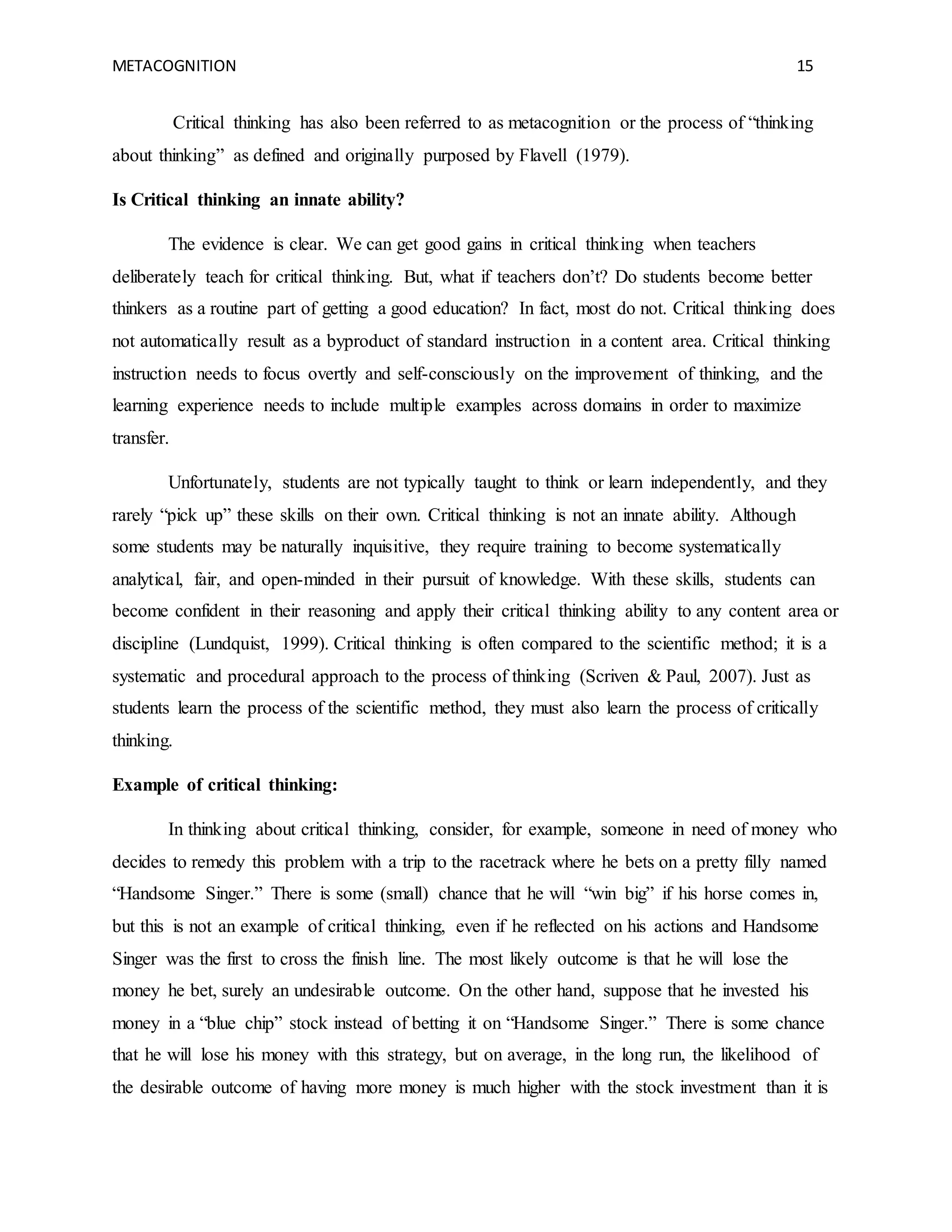 METACOGNITION 15
Critical thinking has also been referred to as metacognition or the process of “thinking
about thinking” as defined and originally purposed by Flavell (1979).
Is Critical thinking an innate ability?
The evidence is clear. We can get good gains in critical thinking when teachers
deliberately teach for critical thinking. But, what if teachers don’t? Do students become better
thinkers as a routine part of getting a good education? In fact, most do not. Critical thinking does
not automatically result as a byproduct of standard instruction in a content area. Critical thinking
instruction needs to focus overtly and self-consciously on the improvement of thinking, and the
learning experience needs to include multiple examples across domains in order to maximize
transfer.
Unfortunately, students are not typically taught to think or learn independently, and they
rarely “pick up” these skills on their own. Critical thinking is not an innate ability. Although
some students may be naturally inquisitive, they require training to become systematically
analytical, fair, and open-minded in their pursuit of knowledge. With these skills, students can
become confident in their reasoning and apply their critical thinking ability to any content area or
discipline (Lundquist, 1999). Critical thinking is often compared to the scientific method; it is a
systematic and procedural approach to the process of thinking (Scriven & Paul, 2007). Just as
students learn the process of the scientific method, they must also learn the process of critically
thinking.
Example of critical thinking:
In thinking about critical thinking, consider, for example, someone in need of money who
decides to remedy this problem with a trip to the racetrack where he bets on a pretty filly named
“Handsome Singer.” There is some (small) chance that he will “win big” if his horse comes in,
but this is not an example of critical thinking, even if he reflected on his actions and Handsome
Singer was the first to cross the finish line. The most likely outcome is that he will lose the
money he bet, surely an undesirable outcome. On the other hand, suppose that he invested his
money in a “blue chip” stock instead of betting it on “Handsome Singer.” There is some chance
that he will lose his money with this strategy, but on average, in the long run, the likelihood of
the desirable outcome of having more money is much higher with the stock investment than it is
 