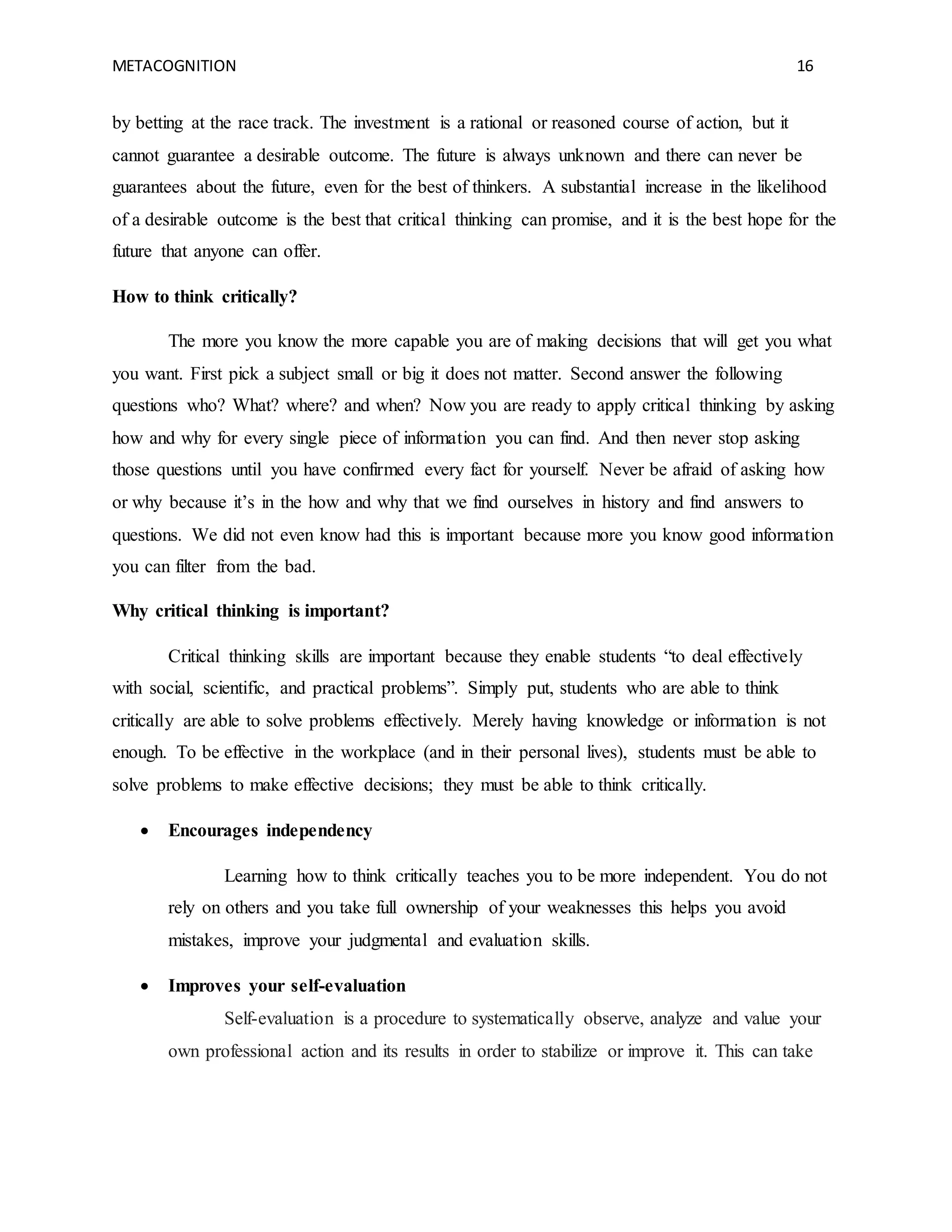 METACOGNITION 16
by betting at the race track. The investment is a rational or reasoned course of action, but it
cannot guarantee a desirable outcome. The future is always unknown and there can never be
guarantees about the future, even for the best of thinkers. A substantial increase in the likelihood
of a desirable outcome is the best that critical thinking can promise, and it is the best hope for the
future that anyone can offer.
How to think critically?
The more you know the more capable you are of making decisions that will get you what
you want. First pick a subject small or big it does not matter. Second answer the following
questions who? What? where? and when? Now you are ready to apply critical thinking by asking
how and why for every single piece of information you can find. And then never stop asking
those questions until you have confirmed every fact for yourself. Never be afraid of asking how
or why because it’s in the how and why that we find ourselves in history and find answers to
questions. We did not even know had this is important because more you know good information
you can filter from the bad.
Why critical thinking is important?
Critical thinking skills are important because they enable students “to deal effectively
with social, scientific, and practical problems”. Simply put, students who are able to think
critically are able to solve problems effectively. Merely having knowledge or information is not
enough. To be effective in the workplace (and in their personal lives), students must be able to
solve problems to make effective decisions; they must be able to think critically.
 Encourages independency
Learning how to think critically teaches you to be more independent. You do not
rely on others and you take full ownership of your weaknesses this helps you avoid
mistakes, improve your judgmental and evaluation skills.
 Improves your self-evaluation
Self-evaluation is a procedure to systematically observe, analyze and value your
own professional action and its results in order to stabilize or improve it. This can take
 