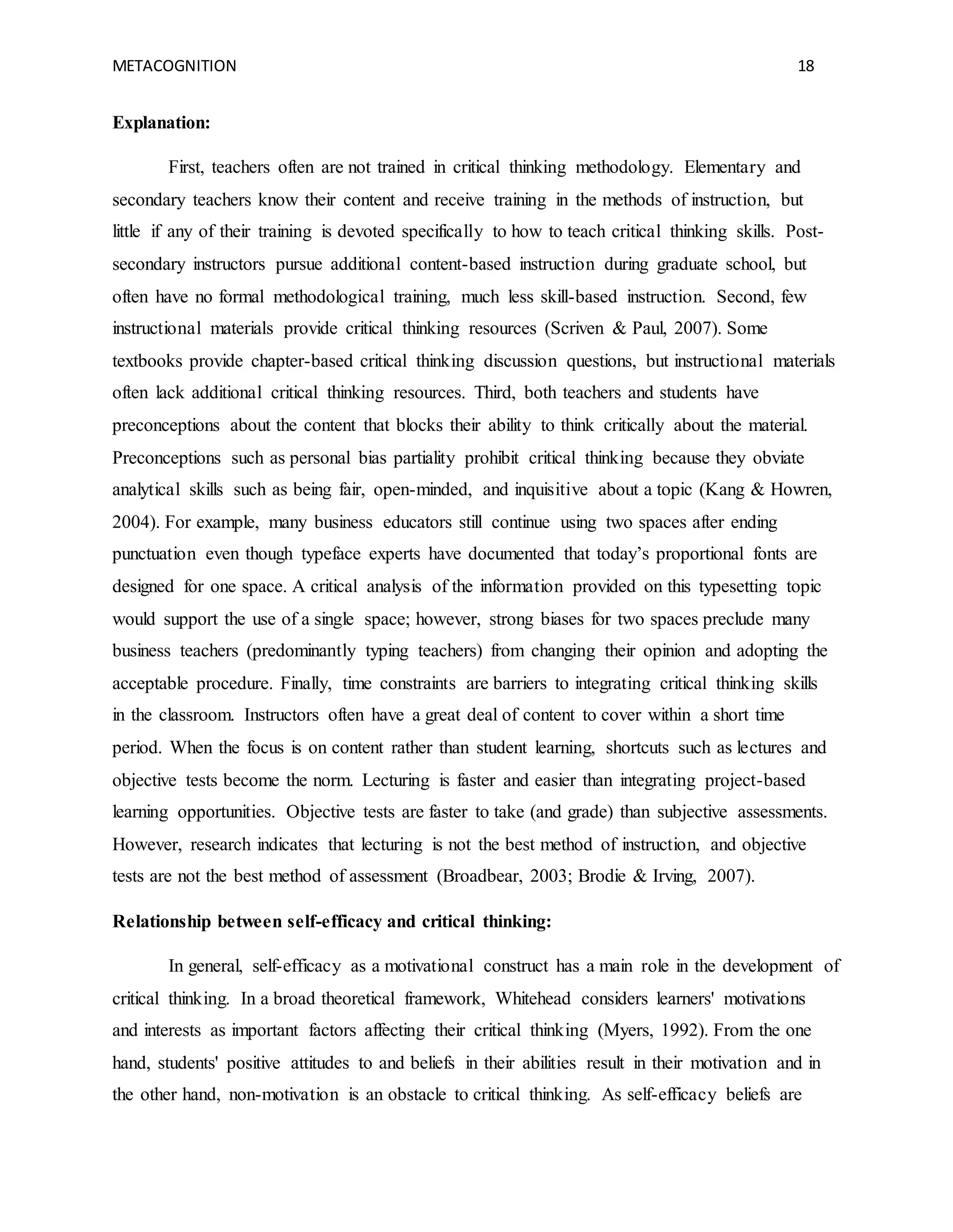 METACOGNITION 18
Explanation:
First, teachers often are not trained in critical thinking methodology. Elementary and
secondary teachers know their content and receive training in the methods of instruction, but
little if any of their training is devoted specifically to how to teach critical thinking skills. Post-
secondary instructors pursue additional content-based instruction during graduate school, but
often have no formal methodological training, much less skill-based instruction. Second, few
instructional materials provide critical thinking resources (Scriven & Paul, 2007). Some
textbooks provide chapter-based critical thinking discussion questions, but instructional materials
often lack additional critical thinking resources. Third, both teachers and students have
preconceptions about the content that blocks their ability to think critically about the material.
Preconceptions such as personal bias partiality prohibit critical thinking because they obviate
analytical skills such as being fair, open-minded, and inquisitive about a topic (Kang & Howren,
2004). For example, many business educators still continue using two spaces after ending
punctuation even though typeface experts have documented that today’s proportional fonts are
designed for one space. A critical analysis of the information provided on this typesetting topic
would support the use of a single space; however, strong biases for two spaces preclude many
business teachers (predominantly typing teachers) from changing their opinion and adopting the
acceptable procedure. Finally, time constraints are barriers to integrating critical thinking skills
in the classroom. Instructors often have a great deal of content to cover within a short time
period. When the focus is on content rather than student learning, shortcuts such as lectures and
objective tests become the norm. Lecturing is faster and easier than integrating project-based
learning opportunities. Objective tests are faster to take (and grade) than subjective assessments.
However, research indicates that lecturing is not the best method of instruction, and objective
tests are not the best method of assessment (Broadbear, 2003; Brodie & Irving, 2007).
Relationship between self-efficacy and critical thinking:
In general, self-efficacy as a motivational construct has a main role in the development of
critical thinking. In a broad theoretical framework, Whitehead considers learners' motivations
and interests as important factors affecting their critical thinking (Myers, 1992). From the one
hand, students' positive attitudes to and beliefs in their abilities result in their motivation and in
the other hand, non-motivation is an obstacle to critical thinking. As self-efficacy beliefs are
 