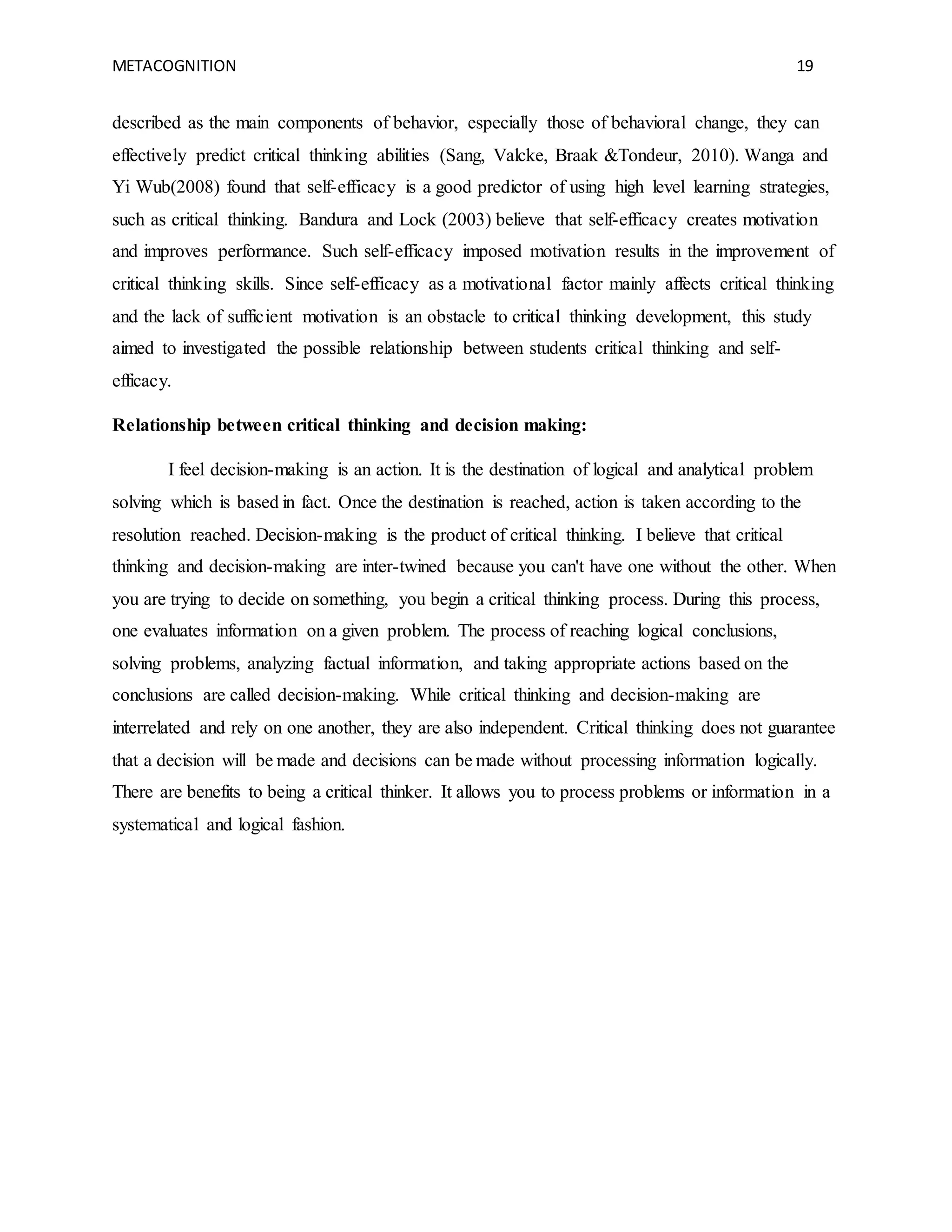 METACOGNITION 19
described as the main components of behavior, especially those of behavioral change, they can
effectively predict critical thinking abilities (Sang, Valcke, Braak &Tondeur, 2010). Wanga and
Yi Wub(2008) found that self-efficacy is a good predictor of using high level learning strategies,
such as critical thinking. Bandura and Lock (2003) believe that self-efficacy creates motivation
and improves performance. Such self-efficacy imposed motivation results in the improvement of
critical thinking skills. Since self-efficacy as a motivational factor mainly affects critical thinking
and the lack of sufficient motivation is an obstacle to critical thinking development, this study
aimed to investigated the possible relationship between students critical thinking and self-
efficacy.
Relationship between critical thinking and decision making:
I feel decision-making is an action. It is the destination of logical and analytical problem
solving which is based in fact. Once the destination is reached, action is taken according to the
resolution reached. Decision-making is the product of critical thinking. I believe that critical
thinking and decision-making are inter-twined because you can't have one without the other. When
you are trying to decide on something, you begin a critical thinking process. During this process,
one evaluates information on a given problem. The process of reaching logical conclusions,
solving problems, analyzing factual information, and taking appropriate actions based on the
conclusions are called decision-making. While critical thinking and decision-making are
interrelated and rely on one another, they are also independent. Critical thinking does not guarantee
that a decision will be made and decisions can be made without processing information logically.
There are benefits to being a critical thinker. It allows you to process problems or information in a
systematical and logical fashion.
 