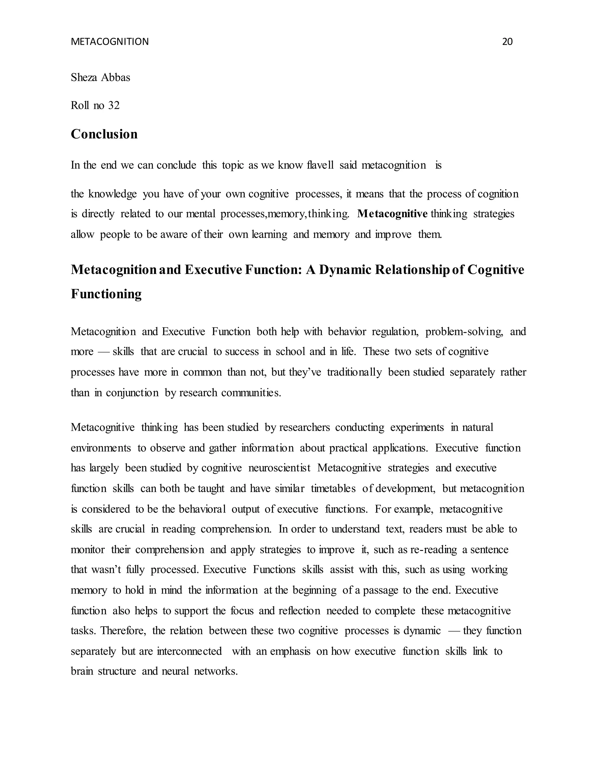 METACOGNITION 20
Sheza Abbas
Roll no 32
Conclusion
In the end we can conclude this topic as we know flavell said metacognition is
the knowledge you have of your own cognitive processes, it means that the process of cognition
is directly related to our mental processes,memory,thinking. Metacognitive thinking strategies
allow people to be aware of their own learning and memory and improve them.
Metacognitionand Executive Function: A Dynamic Relationshipof Cognitive
Functioning
Metacognition and Executive Function both help with behavior regulation, problem-solving, and
more — skills that are crucial to success in school and in life. These two sets of cognitive
processes have more in common than not, but they’ve traditionally been studied separately rather
than in conjunction by research communities.
Metacognitive thinking has been studied by researchers conducting experiments in natural
environments to observe and gather information about practical applications. Executive function
has largely been studied by cognitive neuroscientist Metacognitive strategies and executive
function skills can both be taught and have similar timetables of development, but metacognition
is considered to be the behavioral output of executive functions. For example, metacognitive
skills are crucial in reading comprehension. In order to understand text, readers must be able to
monitor their comprehension and apply strategies to improve it, such as re-reading a sentence
that wasn’t fully processed. Executive Functions skills assist with this, such as using working
memory to hold in mind the information at the beginning of a passage to the end. Executive
function also helps to support the focus and reflection needed to complete these metacognitive
tasks. Therefore, the relation between these two cognitive processes is dynamic — they function
separately but are interconnected with an emphasis on how executive function skills link to
brain structure and neural networks.
 