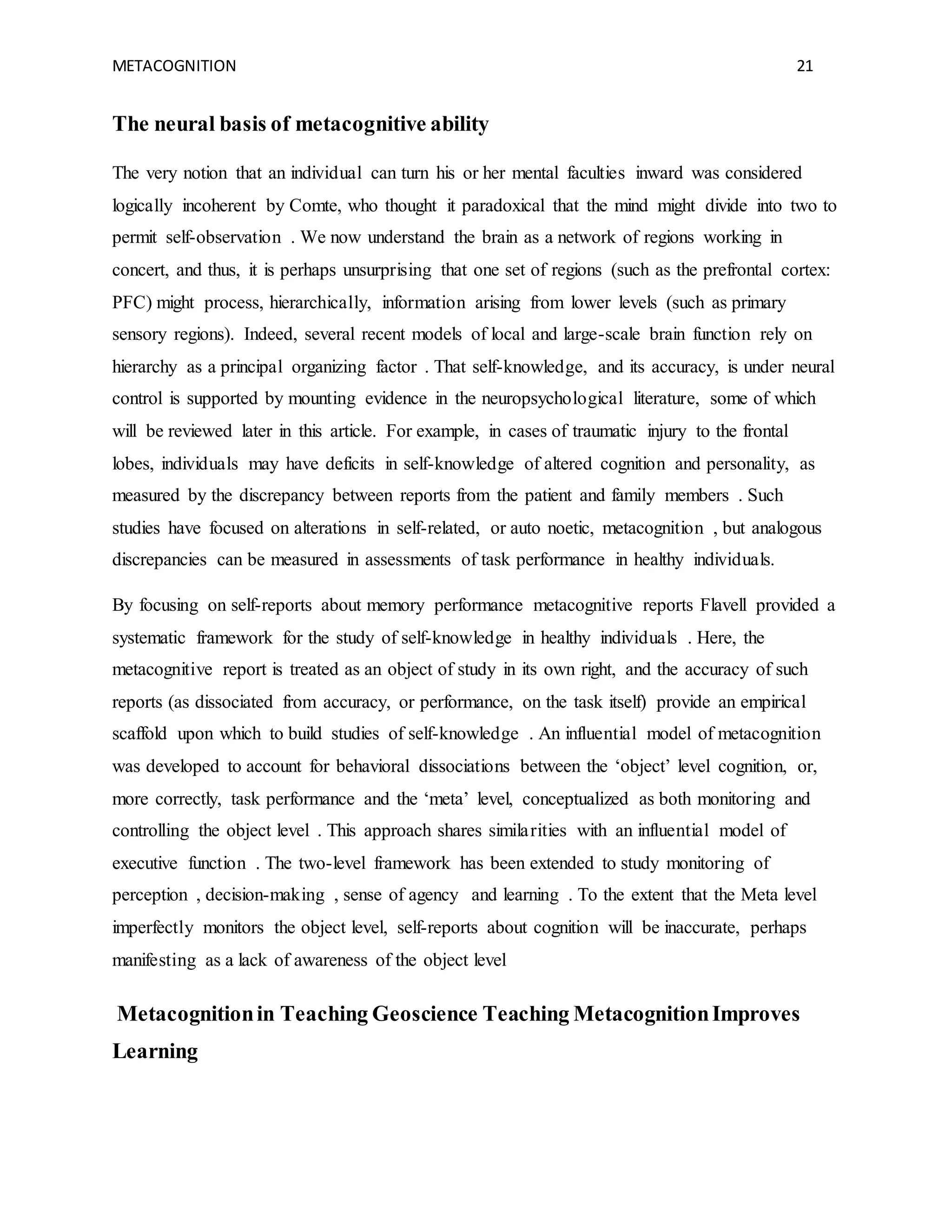 METACOGNITION 21
The neural basis of metacognitive ability
The very notion that an individual can turn his or her mental faculties inward was considered
logically incoherent by Comte, who thought it paradoxical that the mind might divide into two to
permit self-observation . We now understand the brain as a network of regions working in
concert, and thus, it is perhaps unsurprising that one set of regions (such as the prefrontal cortex:
PFC) might process, hierarchically, information arising from lower levels (such as primary
sensory regions). Indeed, several recent models of local and large-scale brain function rely on
hierarchy as a principal organizing factor . That self-knowledge, and its accuracy, is under neural
control is supported by mounting evidence in the neuropsychological literature, some of which
will be reviewed later in this article. For example, in cases of traumatic injury to the frontal
lobes, individuals may have deficits in self-knowledge of altered cognition and personality, as
measured by the discrepancy between reports from the patient and family members . Such
studies have focused on alterations in self-related, or auto noetic, metacognition , but analogous
discrepancies can be measured in assessments of task performance in healthy individuals.
By focusing on self-reports about memory performance metacognitive reports Flavell provided a
systematic framework for the study of self-knowledge in healthy individuals . Here, the
metacognitive report is treated as an object of study in its own right, and the accuracy of such
reports (as dissociated from accuracy, or performance, on the task itself) provide an empirical
scaffold upon which to build studies of self-knowledge . An influential model of metacognition
was developed to account for behavioral dissociations between the ‘object’ level cognition, or,
more correctly, task performance and the ‘meta’ level, conceptualized as both monitoring and
controlling the object level . This approach shares similarities with an influential model of
executive function . The two-level framework has been extended to study monitoring of
perception , decision-making , sense of agency and learning . To the extent that the Meta level
imperfectly monitors the object level, self-reports about cognition will be inaccurate, perhaps
manifesting as a lack of awareness of the object level
Metacognitionin Teaching Geoscience Teaching MetacognitionImproves
Learning
 