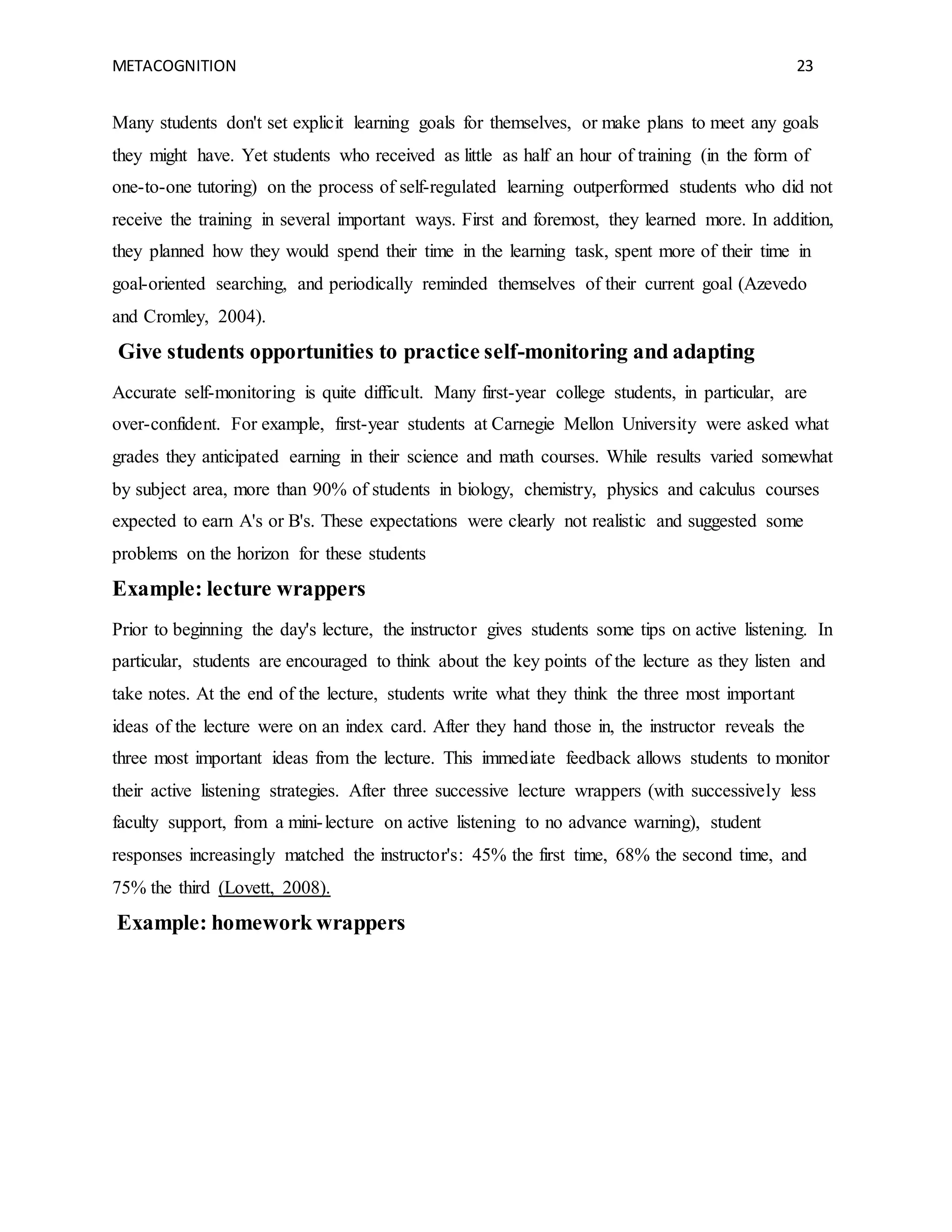 METACOGNITION 23
Many students don't set explicit learning goals for themselves, or make plans to meet any goals
they might have. Yet students who received as little as half an hour of training (in the form of
one-to-one tutoring) on the process of self-regulated learning outperformed students who did not
receive the training in several important ways. First and foremost, they learned more. In addition,
they planned how they would spend their time in the learning task, spent more of their time in
goal-oriented searching, and periodically reminded themselves of their current goal (Azevedo
and Cromley, 2004).
Give students opportunities to practice self-monitoring and adapting
Accurate self-monitoring is quite difficult. Many first-year college students, in particular, are
over-confident. For example, first-year students at Carnegie Mellon University were asked what
grades they anticipated earning in their science and math courses. While results varied somewhat
by subject area, more than 90% of students in biology, chemistry, physics and calculus courses
expected to earn A's or B's. These expectations were clearly not realistic and suggested some
problems on the horizon for these students
Example: lecture wrappers
Prior to beginning the day's lecture, the instructor gives students some tips on active listening. In
particular, students are encouraged to think about the key points of the lecture as they listen and
take notes. At the end of the lecture, students write what they think the three most important
ideas of the lecture were on an index card. After they hand those in, the instructor reveals the
three most important ideas from the lecture. This immediate feedback allows students to monitor
their active listening strategies. After three successive lecture wrappers (with successively less
faculty support, from a mini-lecture on active listening to no advance warning), student
responses increasingly matched the instructor's: 45% the first time, 68% the second time, and
75% the third (Lovett, 2008).
Example: homework wrappers
 