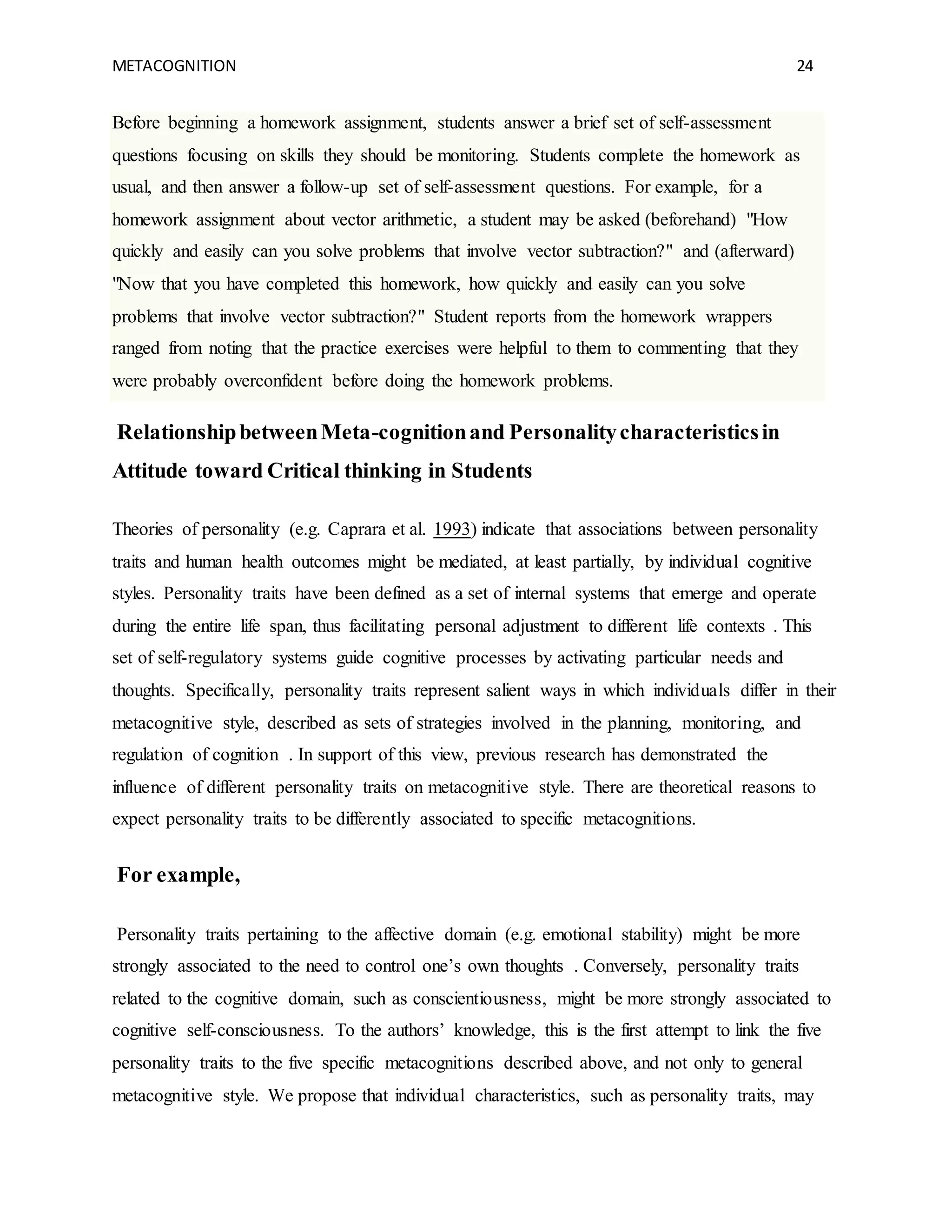 METACOGNITION 24
Before beginning a homework assignment, students answer a brief set of self-assessment
questions focusing on skills they should be monitoring. Students complete the homework as
usual, and then answer a follow-up set of self-assessment questions. For example, for a
homework assignment about vector arithmetic, a student may be asked (beforehand) "How
quickly and easily can you solve problems that involve vector subtraction?" and (afterward)
"Now that you have completed this homework, how quickly and easily can you solve
problems that involve vector subtraction?" Student reports from the homework wrappers
ranged from noting that the practice exercises were helpful to them to commenting that they
were probably overconfident before doing the homework problems.
RelationshipbetweenMeta-cognitionand Personalitycharacteristicsin
Attitude toward Critical thinking in Students
Theories of personality (e.g. Caprara et al. 1993) indicate that associations between personality
traits and human health outcomes might be mediated, at least partially, by individual cognitive
styles. Personality traits have been defined as a set of internal systems that emerge and operate
during the entire life span, thus facilitating personal adjustment to different life contexts . This
set of self-regulatory systems guide cognitive processes by activating particular needs and
thoughts. Specifically, personality traits represent salient ways in which individuals differ in their
metacognitive style, described as sets of strategies involved in the planning, monitoring, and
regulation of cognition . In support of this view, previous research has demonstrated the
influence of different personality traits on metacognitive style. There are theoretical reasons to
expect personality traits to be differently associated to specific metacognitions.
For example,
Personality traits pertaining to the affective domain (e.g. emotional stability) might be more
strongly associated to the need to control one’s own thoughts . Conversely, personality traits
related to the cognitive domain, such as conscientiousness, might be more strongly associated to
cognitive self-consciousness. To the authors’ knowledge, this is the first attempt to link the five
personality traits to the five specific metacognitions described above, and not only to general
metacognitive style. We propose that individual characteristics, such as personality traits, may
 