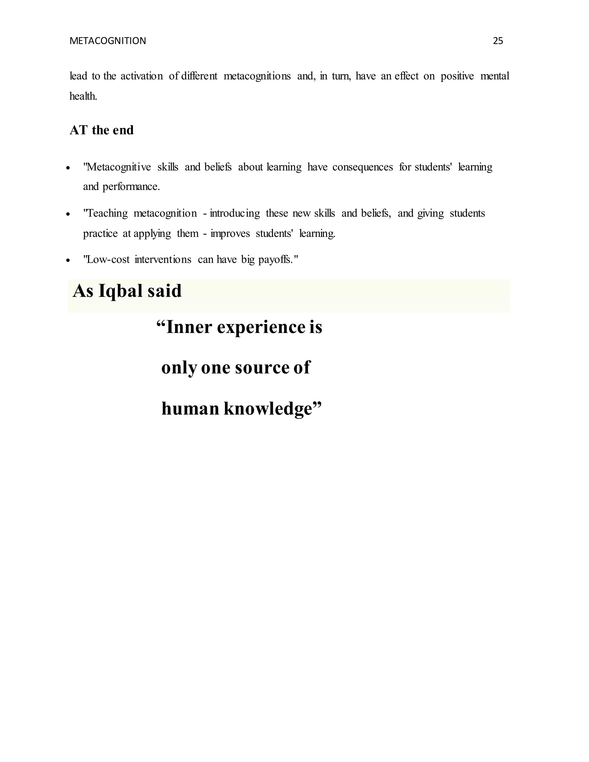 METACOGNITION 25
lead to the activation of different metacognitions and, in turn, have an effect on positive mental
health.
AT the end
 "Metacognitive skills and beliefs about learning have consequences for students' learning
and performance.
 "Teaching metacognition - introducing these new skills and beliefs, and giving students
practice at applying them - improves students' learning.
 "Low-cost interventions can have big payoffs."
As Iqbal said
“Inner experience is
only one source of
human knowledge”
 