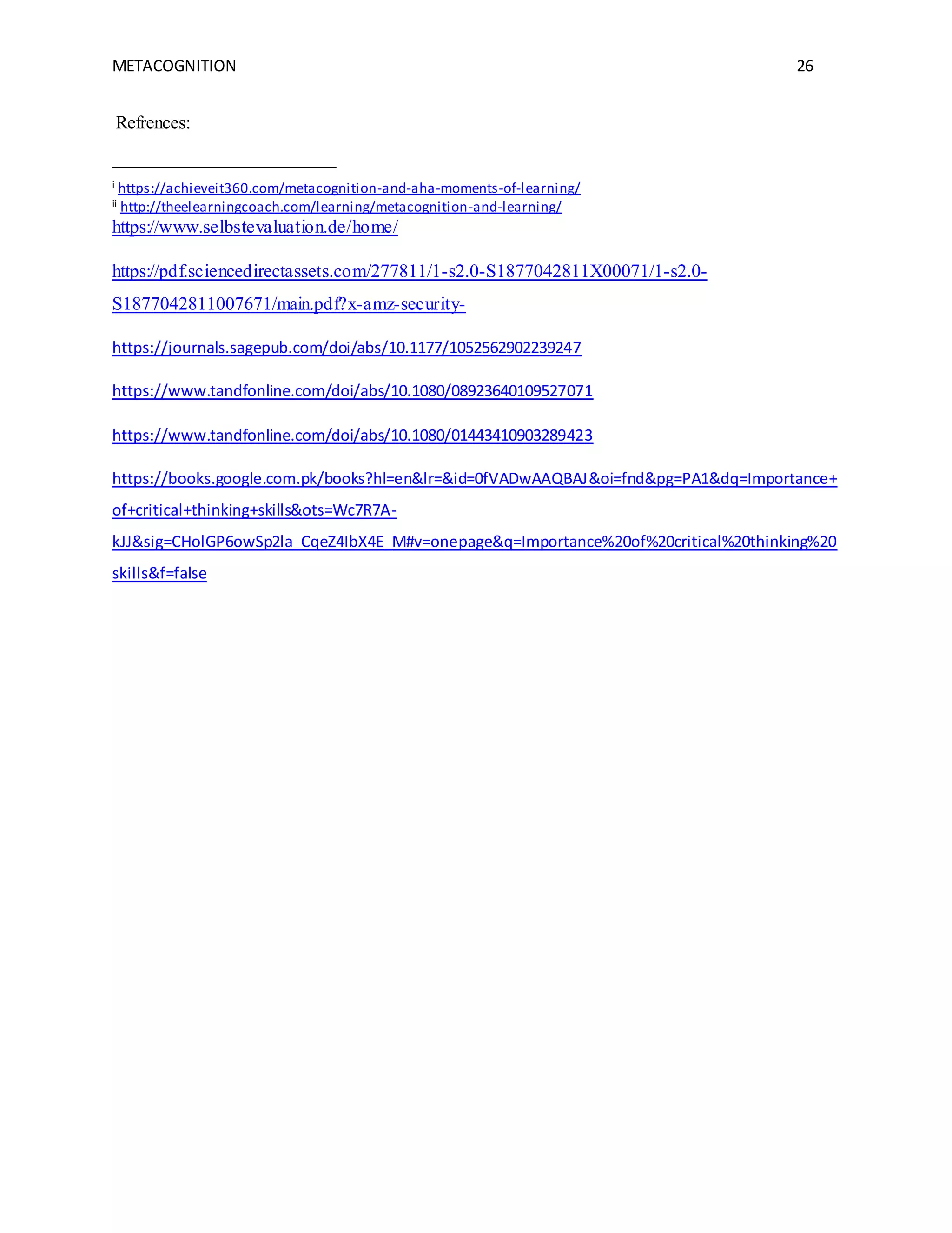 METACOGNITION 26
Refrences:
i https://achieveit360.com/metacognition-and-aha-moments-of-learning/
ii http://theelearningcoach.com/learning/metacognition-and-learning/
https://www.selbstevaluation.de/home/
https://pdf.sciencedirectassets.com/277811/1-s2.0-S1877042811X00071/1-s2.0-
S1877042811007671/main.pdf?x-amz-security-
https://journals.sagepub.com/doi/abs/10.1177/1052562902239247
https://www.tandfonline.com/doi/abs/10.1080/08923640109527071
https://www.tandfonline.com/doi/abs/10.1080/01443410903289423
https://books.google.com.pk/books?hl=en&lr=&id=0fVADwAAQBAJ&oi=fnd&pg=PA1&dq=Importance+
of+critical+thinking+skills&ots=Wc7R7A-
kJJ&sig=CHolGP6owSp2la_CqeZ4IbX4E_M#v=onepage&q=Importance%20of%20critical%20thinking%20
skills&f=false
 