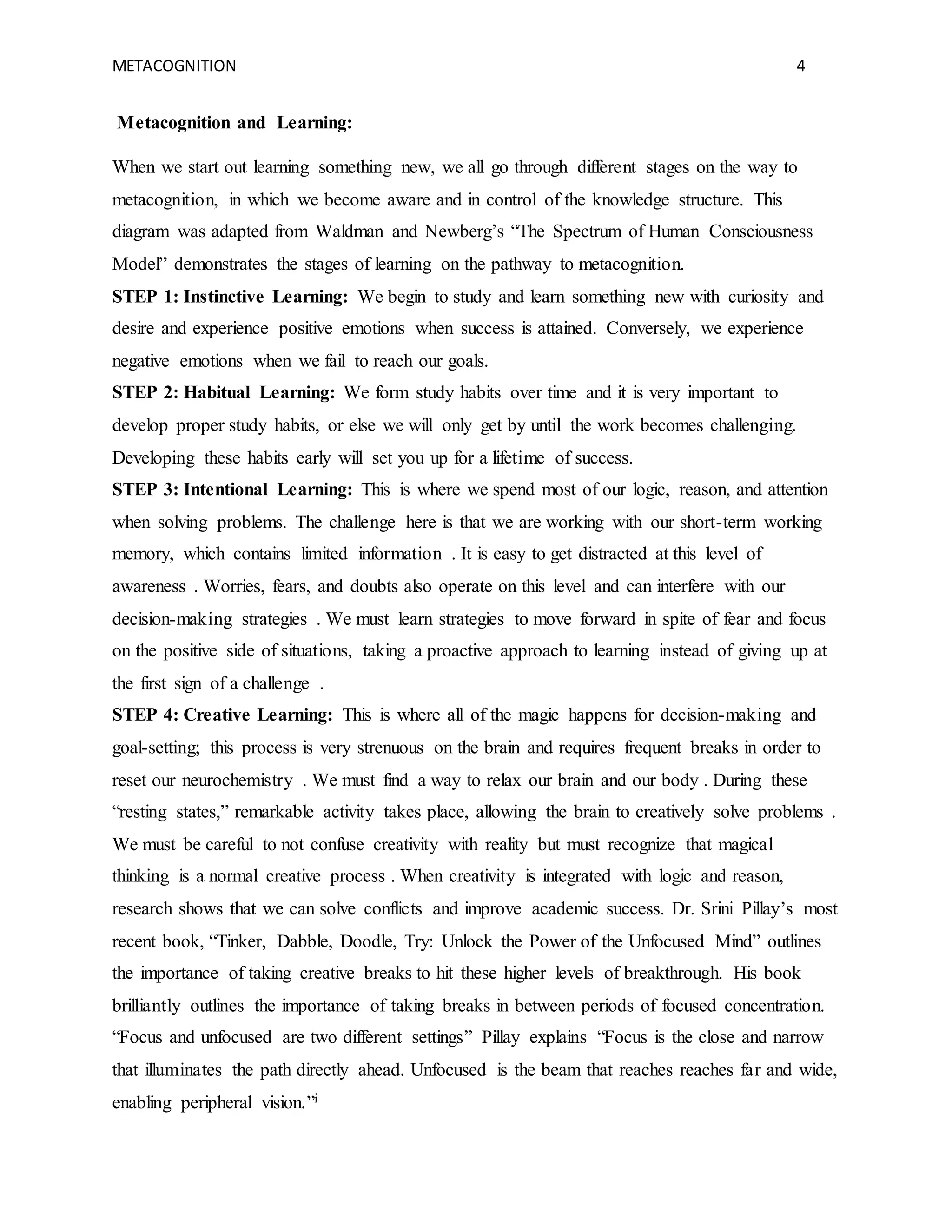 METACOGNITION 4
Metacognition and Learning:
When we start out learning something new, we all go through different stages on the way to
metacognition, in which we become aware and in control of the knowledge structure. This
diagram was adapted from Waldman and Newberg’s “The Spectrum of Human Consciousness
Model” demonstrates the stages of learning on the pathway to metacognition.
STEP 1: Instinctive Learning: We begin to study and learn something new with curiosity and
desire and experience positive emotions when success is attained. Conversely, we experience
negative emotions when we fail to reach our goals.
STEP 2: Habitual Learning: We form study habits over time and it is very important to
develop proper study habits, or else we will only get by until the work becomes challenging.
Developing these habits early will set you up for a lifetime of success.
STEP 3: Intentional Learning: This is where we spend most of our logic, reason, and attention
when solving problems. The challenge here is that we are working with our short-term working
memory, which contains limited information . It is easy to get distracted at this level of
awareness . Worries, fears, and doubts also operate on this level and can interfere with our
decision-making strategies . We must learn strategies to move forward in spite of fear and focus
on the positive side of situations, taking a proactive approach to learning instead of giving up at
the first sign of a challenge .
STEP 4: Creative Learning: This is where all of the magic happens for decision-making and
goal-setting; this process is very strenuous on the brain and requires frequent breaks in order to
reset our neurochemistry . We must find a way to relax our brain and our body . During these
“resting states,” remarkable activity takes place, allowing the brain to creatively solve problems .
We must be careful to not confuse creativity with reality but must recognize that magical
thinking is a normal creative process . When creativity is integrated with logic and reason,
research shows that we can solve conflicts and improve academic success. Dr. Srini Pillay’s most
recent book, “Tinker, Dabble, Doodle, Try: Unlock the Power of the Unfocused Mind” outlines
the importance of taking creative breaks to hit these higher levels of breakthrough. His book
brilliantly outlines the importance of taking breaks in between periods of focused concentration.
“Focus and unfocused are two different settings” Pillay explains “Focus is the close and narrow
that illuminates the path directly ahead. Unfocused is the beam that reaches reaches far and wide,
enabling peripheral vision.”i
 