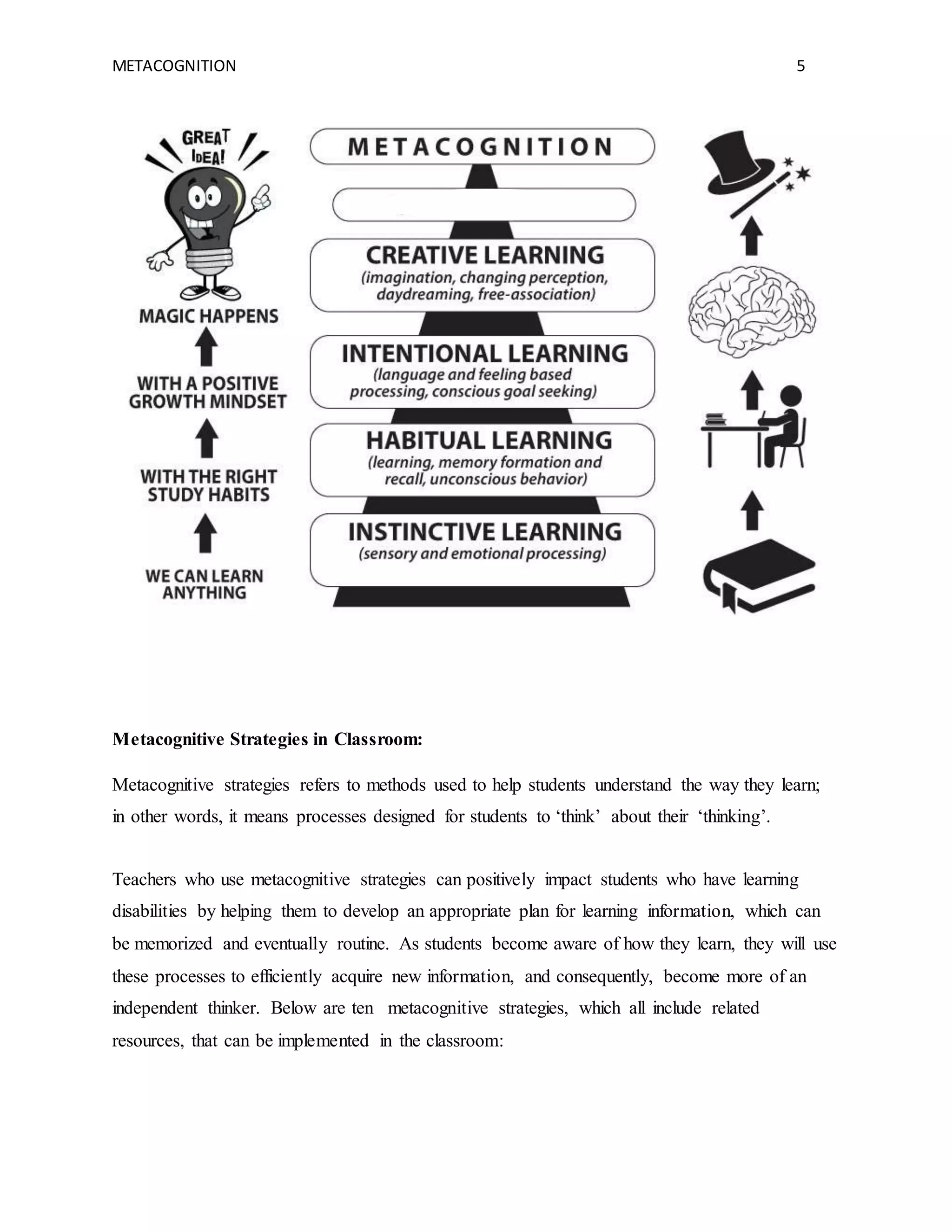 METACOGNITION 5
Metacognitive Strategies in Classroom:
Metacognitive strategies refers to methods used to help students understand the way they learn;
in other words, it means processes designed for students to ‘think’ about their ‘thinking’.
Teachers who use metacognitive strategies can positively impact students who have learning
disabilities by helping them to develop an appropriate plan for learning information, which can
be memorized and eventually routine. As students become aware of how they learn, they will use
these processes to efficiently acquire new information, and consequently, become more of an
independent thinker. Below are ten metacognitive strategies, which all include related
resources, that can be implemented in the classroom:
 