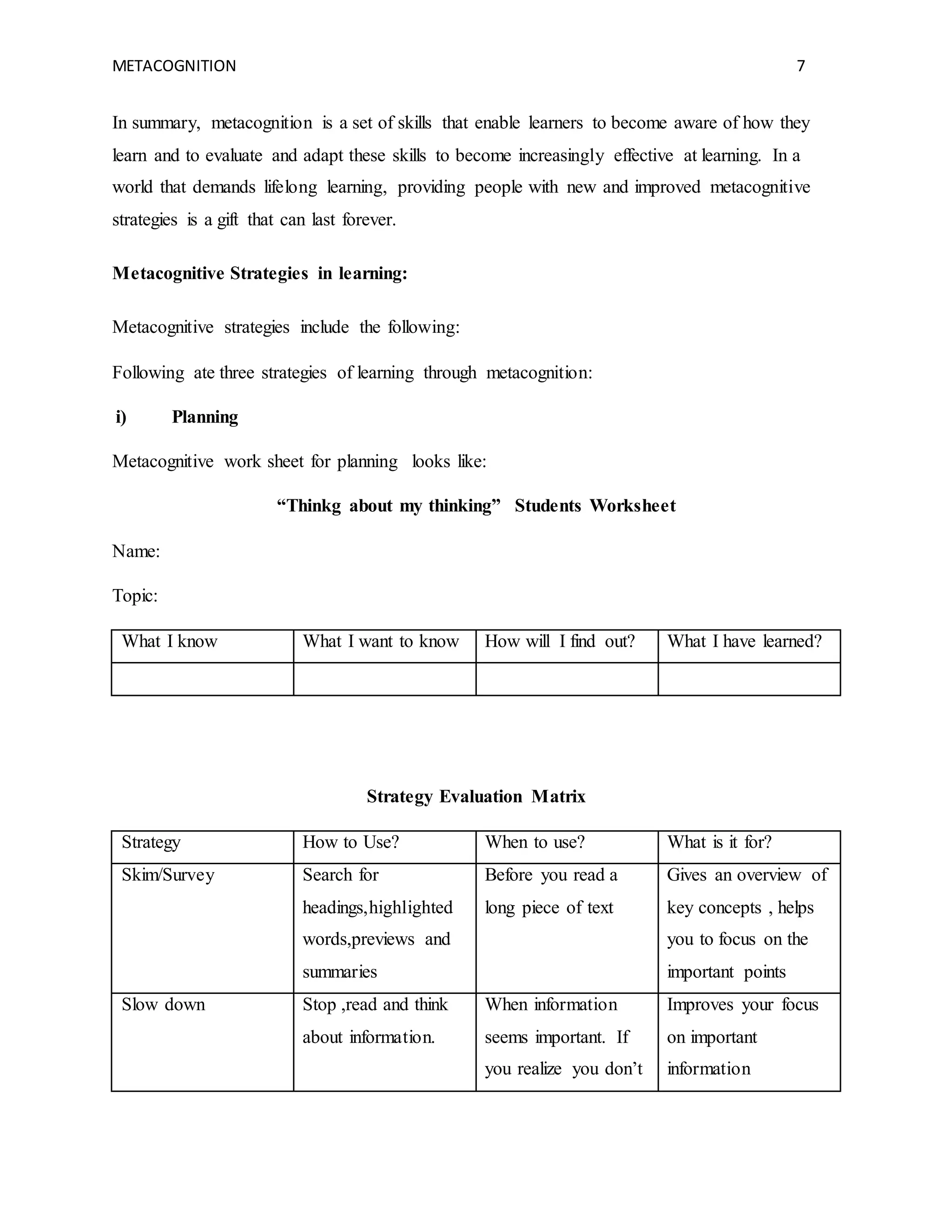 METACOGNITION 7
In summary, metacognition is a set of skills that enable learners to become aware of how they
learn and to evaluate and adapt these skills to become increasingly effective at learning. In a
world that demands lifelong learning, providing people with new and improved metacognitive
strategies is a gift that can last forever.
Metacognitive Strategies in learning:
Metacognitive strategies include the following:
Following ate three strategies of learning through metacognition:
i) Planning
Metacognitive work sheet for planning looks like:
“Thinkg about my thinking” Students Worksheet
Name:
Topic:
What I know What I want to know How will I find out? What I have learned?
Strategy Evaluation Matrix
Strategy How to Use? When to use? What is it for?
Skim/Survey Search for
headings,highlighted
words,previews and
summaries
Before you read a
long piece of text
Gives an overview of
key concepts , helps
you to focus on the
important points
Slow down Stop ,read and think
about information.
When information
seems important. If
you realize you don’t
Improves your focus
on important
information
 