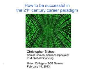 How to be successful in
    the 21st century career paradigm




         Christopher Bishop
         Senior Communications Specialist
         IBM Global Financing
1        Union College – ECE Seminar
         February 14, 2013
 