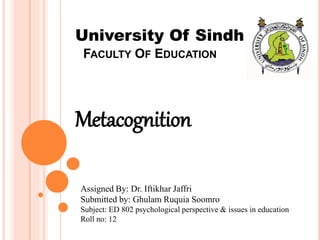 FACULTY OF EDUCATION
Metacognition
University Of Sindh
Assigned By: Dr. Iftikhar Jaffri
Submitted by: Ghulam Ruquia Soomro
Subject: ED 802 psychological perspective & issues in education
Roll no: 12
 