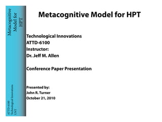 Metacognitive
 Model for                        Metacognitive Model for HPT
    HPT


                            Technological Innovations
                            ATTD-6100
                            Instructor:
                            Dr. Jeff M. Allen

                            Conference Paper Presentation
Technological Innovations




                            Presented by:
                            John R. Turner
                            October 21, 2010
ATTD-6100

UNT
 