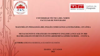 UNIVERSIDAD TÉCNICA DEL NORTE
FACULTAD DE POSTGRADO
MAESTRÍA EN PEDAGOGÍA DEL INGLÉS COMO LENGUA EXTRANJERA –EN LÍNEA
METACOGNITIVE STRATEGIES TO IMPROVE ENGLISH LANGUAGE IN 3RD
BACHILLERATO STUDENTS IN OTTO AROSEMENA GÓMEZ SCHOOL – CUENCA.
AUTHOR:ADRIANA MARICELA GUAMÁN GUAMÁN
IBARRA -ECUADOR
2023
 