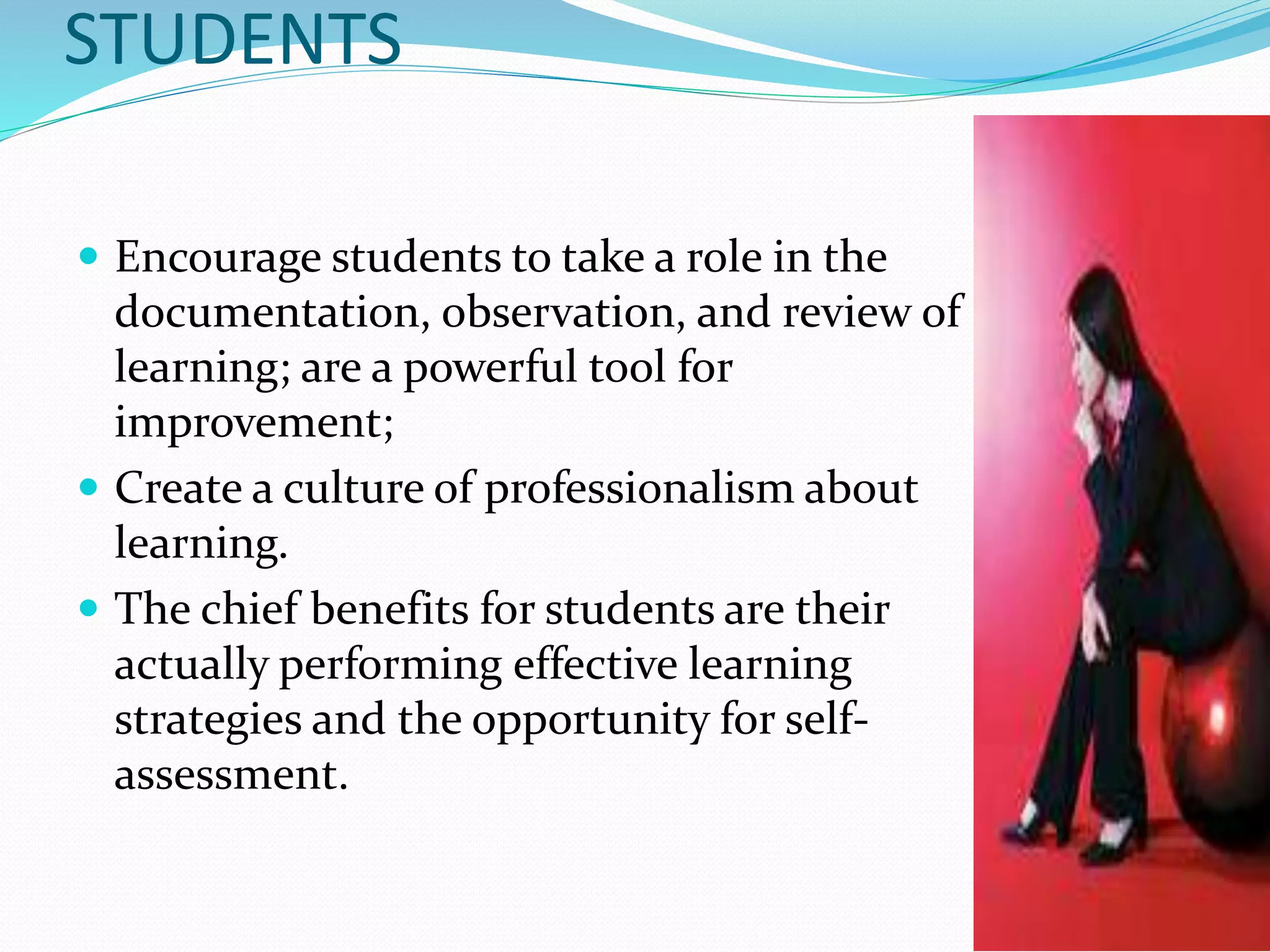 STUDENTS
Encourage students to take a role in the
documentation, observation, and review of
learning; are a powerful tool for
improvement;
Create a culture of professionalism about
learning.
The chief benefits for students are their
actually performing effective learning
strategies and the opportunity for self-
assessment.