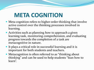 META COGNITION
 Meta cognition refers to higher order thinking that involve
active control over the thinking processes involved in
learning.
 Activities such as planning how to approach a given
learning task, monitoring comprehension, and evaluating
progress towards the completion of a task are
metacognitive in nature.
 It plays a critical role in successful learning and it is
important for both students and teachers.
 Metacognition is often referred to as “thinking about
thinking” and can be used to help students “lean how to
learn”.
 