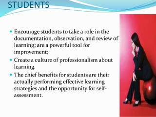 STUDENTS
 Encourage students to take a role in the
documentation, observation, and review of
learning; are a powerful tool for
improvement;
 Create a culture of professionalism about
learning.
 The chief benefits for students are their
actually performing effective learning
strategies and the opportunity for self-
assessment.
 