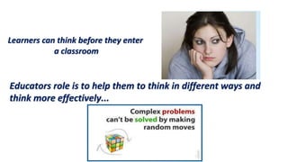 Educators role is to help them to think in different ways and
think more effectively...
Learners can think before they enter
a classroom
 