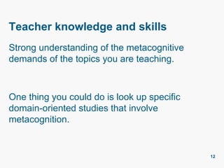 Teacher knowledge and skills
Strong understanding of the metacognitive
demands of the topics you are teaching.
One thing you could do is look up specific
domain-oriented studies that involve
metacognition.
12
 