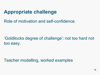 Appropriate challenge
Role of motivation and self-confidence.
‘Goldilocks degree of challenge’: not too hard not
too easy.
Teacher modelling, worked examples
16
 