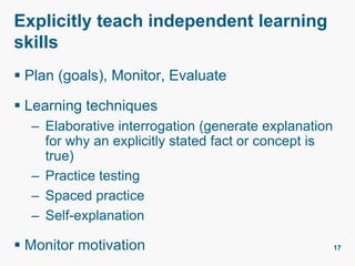 Explicitly teach independent learning
skills
 Plan (goals), Monitor, Evaluate
 Learning techniques
– Elaborative interrogation (generate explanation
for why an explicitly stated fact or concept is
true)
– Practice testing
– Spaced practice
– Self-explanation
 Monitor motivation 17
 