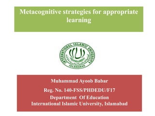 Metacognitive strategies for appropriate
learning
Muhammad Ayoob Babar
Reg. No. 140-FSS/PHDEDU/F17
Department Of Education
International Islamic University, Islamabad
 