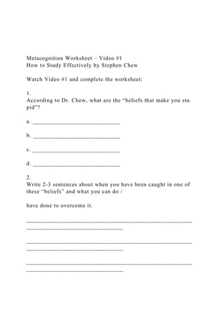 Metacognition Worksheet – Video #1
How to Study Effectively by Stephen Chew
Watch Video #1 and complete the worksheet:
1.
According to Dr. Chew, what are the “beliefs that make you stu
pid”?
a. ____________________________
b. ____________________________
c. ____________________________
d. ____________________________
2.
Write 2‐3 sentences about when you have been caught in one of
these “beliefs” and what you can do /
have done to overcome it.
_____________________________________________________
_______________________________
_____________________________________________________
_______________________________
_____________________________________________________
_______________________________
 