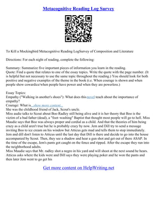 Metacognitive Reading Log Survey
To Kill a Mockingbird Metacognitive Reading LogSurvey of Composition and Literature
Directions: For each night of reading, complete the following:
Summary: Summarize five important pieces of information you learn in the reading.
Quote: Find a quote that relates to one of the essay topics. Write the quote with the page number. (It
is helpful but not necessary to use the same topic throughout the reading.) You should look for both
positive and negative examples of the theme in the book (i.e. When courage is shown and when
people show cowardice/when people have power and when they are powerless.)
Essay Topics:
Empathy ("Walking in another's shoes"): What does thisnovel teach about the importance of
empathy?
Courage: What is...show more content...
She was the childhood friend of Jack, Scout's uncle.
Miss audie talks to Scout about Boo Radley still being alive and it is her theory that Boo is the
victim of a bad father (dead), a "foot–washing" Baptist that thought most people will go to hell. Miss
Maudie says that Boo was always proper and cordial as a child. And that the theories of him being
crazy as a child aren't true but he is probably crazy by now. Jem and Dill try to send a message
inviting Boo to ice cream on his window but Atticus gets mad and tells them to stop immediately.
Jem and dill don't listen to Atticus until the last day that Dill is there and decide to go into the house
accompanied by Scout. Then, they see a shadow and hear a gun shot and get out of there ASAP. In
the time of the escape, Jem's pants got caught on the fence and ripped. After the escape they run into
the neighborhood adults.
Miss Maudie says that Mr. radley shot a negro in his yard and will shoot at the next sound he hears.
Atticus asks where the kids were and Dill says they were playing poker and he won the pants and
then later Jem went to go get his
Get more content on HelpWriting.net
 