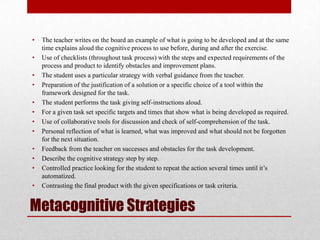 •   The teacher writes on the board an example of what is going to be developed and at the same
    time explains aloud the cognitive process to use before, during and after the exercise.
•   Use of checklists (throughout task process) with the steps and expected requirements of the
    process and product to identify obstacles and improvement plans.
•   The student uses a particular strategy with verbal guidance from the teacher.
•   Preparation of the justification of a solution or a specific choice of a tool within the
    framework designed for the task.
•   The student performs the task giving self-instructions aloud.
•   For a given task set specific targets and times that show what is being developed as required.
•   Use of collaborative tools for discussion and check of self-comprehension of the task.
•   Personal reflection of what is learned, what was improved and what should not be forgotten
    for the next situation.
•   Feedback from the teacher on successes and obstacles for the task development.
•   Describe the cognitive strategy step by step.
•   Controlled practice looking for the student to repeat the action several times until it’s
    automatized.
•   Contrasting the final product with the given specifications or task criteria.


Metacognitive Strategies
 
