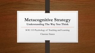 Metacognitive Strategy
Understanding The Way You Think
SOE 115 Psychology of Teaching and Learning
Clarence Staten
 