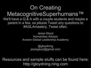 On Creating
  MetacognitiveSuperhumans™
We'll have a Q & A with a couple students and maybe a
  parent in a few, so please Tweet any questions to
             #AGLAmastery. Tweet often.
                     Jesse Gloyd
                  Humanities Advisor
           Aveson Global Leadership Academy

                      @gloydning
                 jessegloyd@gmail.com


Resources and sample stuffs can be found here:
          http://gloydning.ning.com
 
