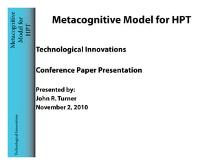 Metacognitive
 Model for                        Metacognitive Model for HPT
    HPT


                              Technological Innovations

                              Conference Paper Presentation

                              Presented by:
                              John R. Turner
                              November 2, 2010
  Technological Innovations
 