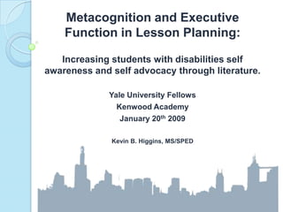 Metacognition and Executive Function in Lesson Planning: Increasing students with disabilities self awareness and self advocacy through literature. Yale University Fellows Kenwood Academy January 20th 2009 Kevin B. Higgins, MS/SPED 