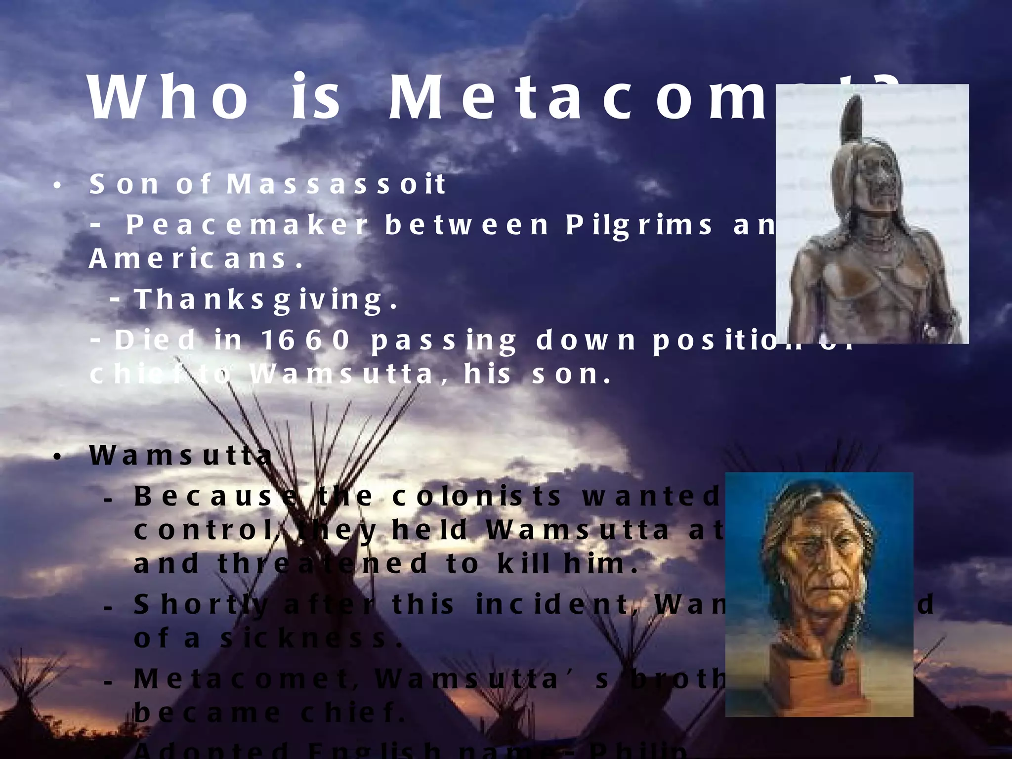 W h o is M e t a c o m e t ?
• S o n o f M a s s a s s o it
  - P e a c e m a k e r b e t w e e n P ilg r im s a n d N a t iv e
  A m e r ic a n s .
    - T h a n k s g iv in g .
  - D i e d i n 16 6 0 p a s s i n g d o w n p o s i t i o n o f
  c h ie f t o W a m s u t t a , h is s o n .

• Wa ms utta
  – B e c a u s e t h e c o lo n is t s w a n t e d m o r e
    c o n t r o l, t h e y h e ld W a m s u t t a a t P ly m o u t h
    a n d t h r e a t e n e d t o k ill h im .
  – S h o r t ly a f t e r t h is in c id e n t , W a m s u t t a d ie d
    o f a s ic k n e s s .
  – M e ta c o me t, Wa ms utta ’ s b ro the r,
    b e c a m e c h ie f .
 